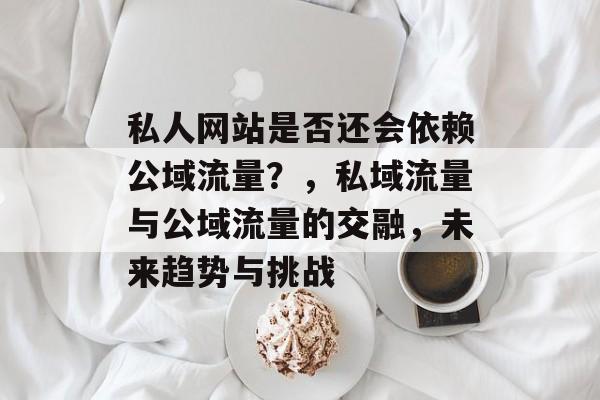 私人网站是否还会依赖公域流量?,私域流量与公域流量的交融,未来趋势与挑战 私人网站是否还会依赖公域流量?,私域流量与公域流量的交融,未来趋势与挑战
