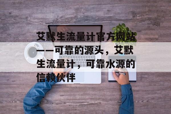 艾默生流量计官方网站——可靠的源头,艾默生流量计,可靠水源的信赖伙伴 艾默生流量计官方网站——可靠的源头,艾默生流量计,可靠水源的信赖伙伴