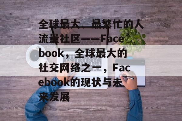 全球最大、最繁忙的人流量社区——Facebook,全球最大的社交网络之一,Facebook的现状与未来发展 全球最大、最繁忙的人流量社区——Facebook,全球最大的社交网络之一,Facebook的现状与未来发展