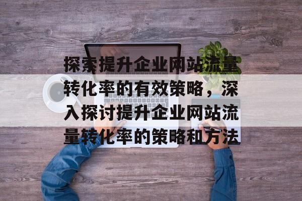 探索提升企业网站流量转化率的有效策略,深入探讨提升企业网站流量转化率的策略和方法 探索提升企业网站流量转化率的有效策略,深入探讨提升企业网站流量转化率的策略和方法