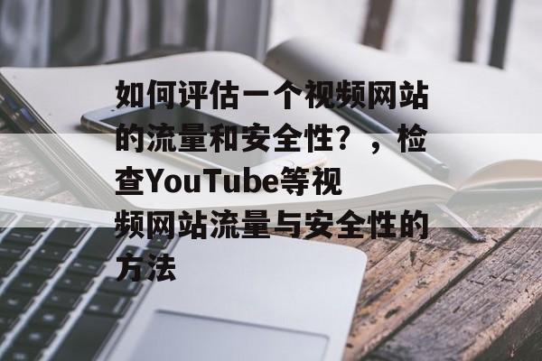 如何评估一个视频网站的流量和安全性?,检查YouTube等视频网站流量与安全性的方法 如何评估一个视频网站的流量和安全性?,检查YouTube等视频网站流量与安全性的方法