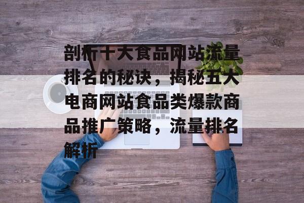 剖析十大食品网站流量排名的秘诀,揭秘五大电商网站食品类爆款商品推广策略,流量排名解析 剖析十大食品网站流量排名的秘诀,揭秘五大电商网站食品类爆款商品推广策略,流量排名解析