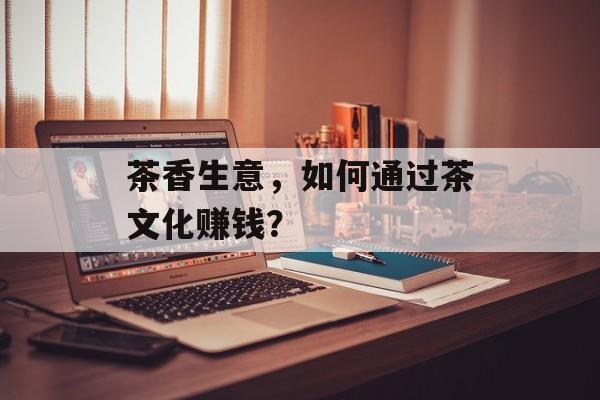 茶香生意，如何通过茶文化赚钱？