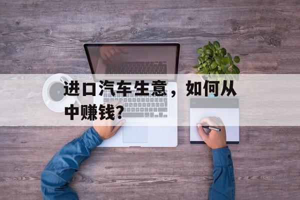 进口汽车生意，如何从中赚钱？