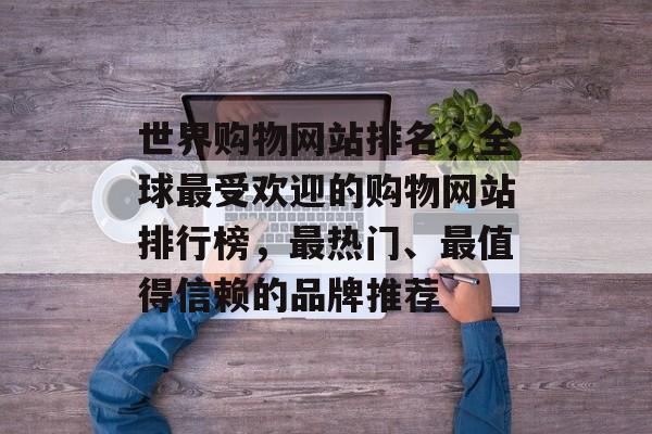 世界购物网站排名，全球最受欢迎的购物网站排行榜，最热门、最值得信赖的品牌推荐