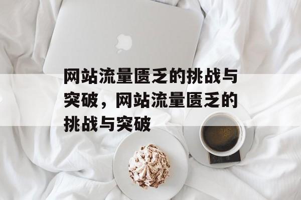网站流量匮乏的挑战与突破，网站流量匮乏的挑战与突破