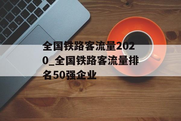 全国铁路客流量2020_全国铁路客流量排名50强企业