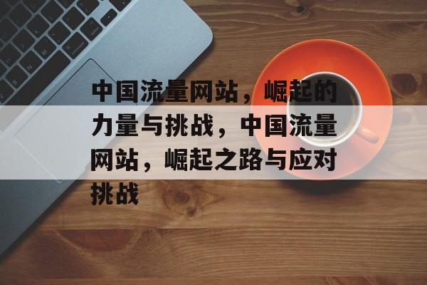 中国流量网站，崛起的力量与挑战，中国流量网站，崛起之路与应对挑战