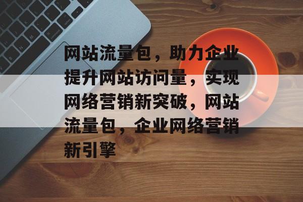 网站流量包，助力企业提升网站访问量，实现网络营销新突破，网站流量包，企业网络营销新引擎
