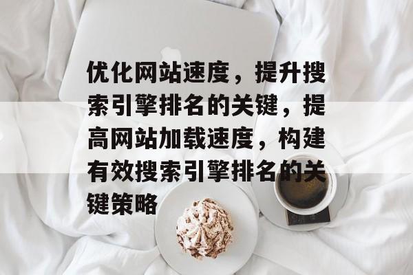 优化网站速度，提升搜索引擎排名的关键，提高网站加载速度，构建有效搜索引擎排名的关键策略