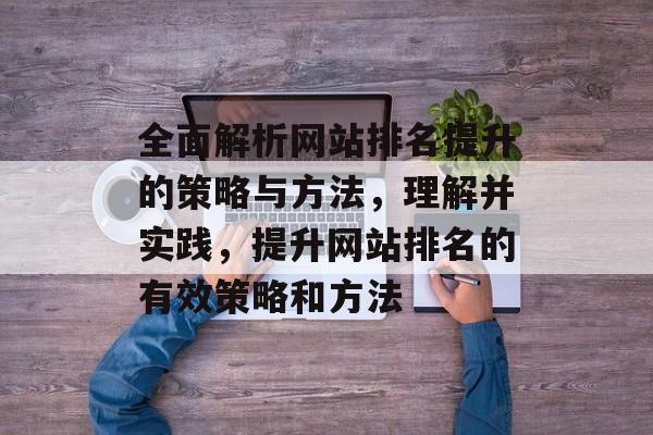 全面解析网站排名提升的策略与方法，理解并实践，提升网站排名的有效策略和方法