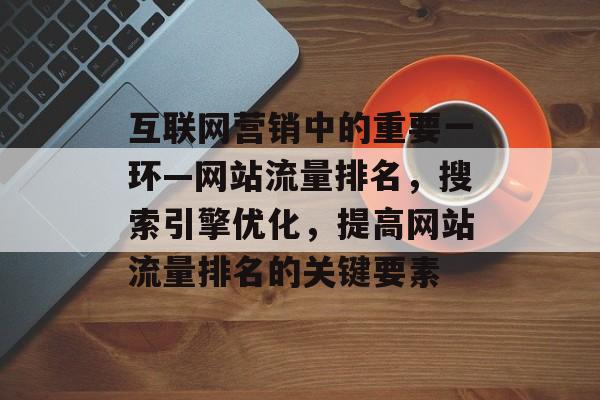 互联网营销中的重要一环—网站流量排名，搜索引擎优化，提高网站流量排名的关键要素