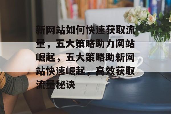 新网站如何快速获取流量，五大策略助力网站崛起，五大策略助新网站快速崛起，高效获取流量秘诀