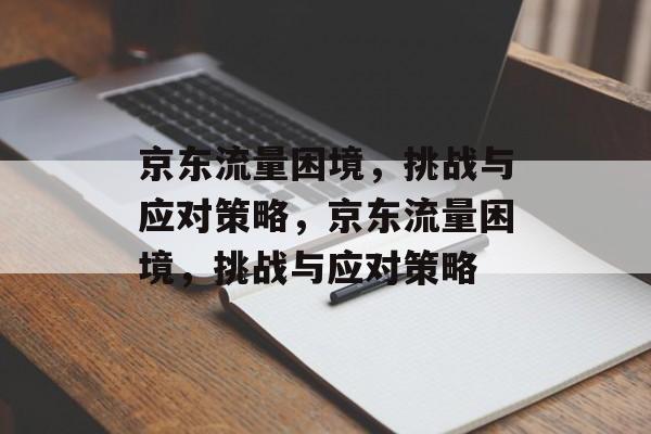 京东流量困境，挑战与应对策略，京东流量困境，挑战与应对策略