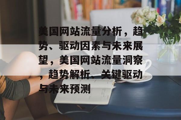 美国网站流量分析，趋势、驱动因素与未来展望，美国网站流量洞察，趋势解析、关键驱动与未来预测