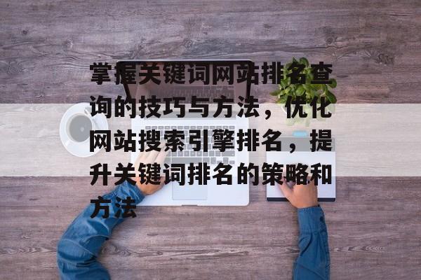 掌握关键词网站排名查询的技巧与方法，优化网站搜索引擎排名，提升关键词排名的策略和方法