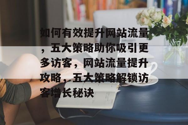如何有效提升网站流量，五大策略助你吸引更多访客，网站流量提升攻略，五大策略解锁访客增长秘诀