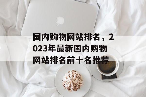 国内购物网站排名，2023年最新国内购物网站排名前十名推荐