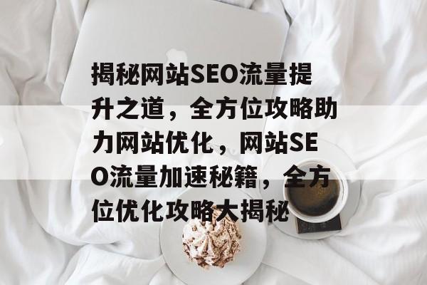 揭秘网站SEO流量提升之道，全方位攻略助力网站优化，网站SEO流量加速秘籍，全方位优化攻略大揭秘