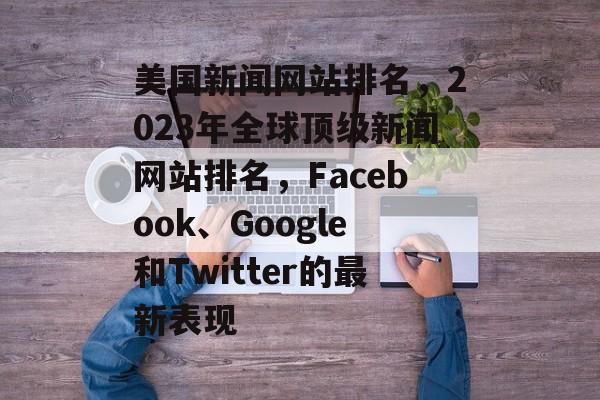 美国新闻网站排名，2023年全球顶级新闻网站排名，Facebook、Google和Twitter的最新表现