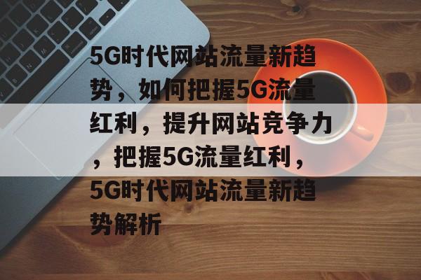 5G时代网站流量新趋势，如何把握5G流量红利，提升网站竞争力，把握5G流量红利，5G时代网站流量新趋势解析