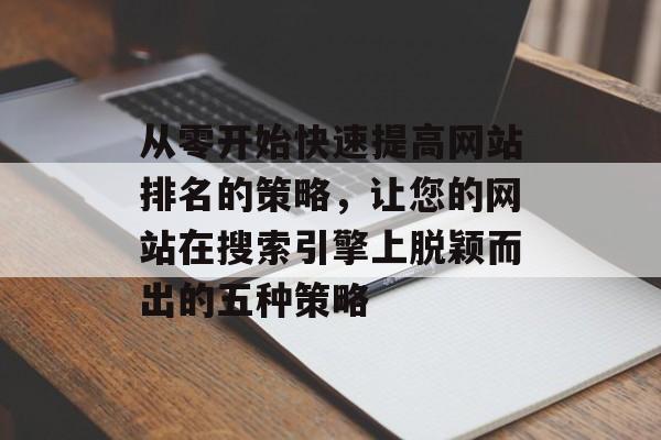从零开始快速提高网站排名的策略，让您的网站在搜索引擎上脱颖而出的五种策略