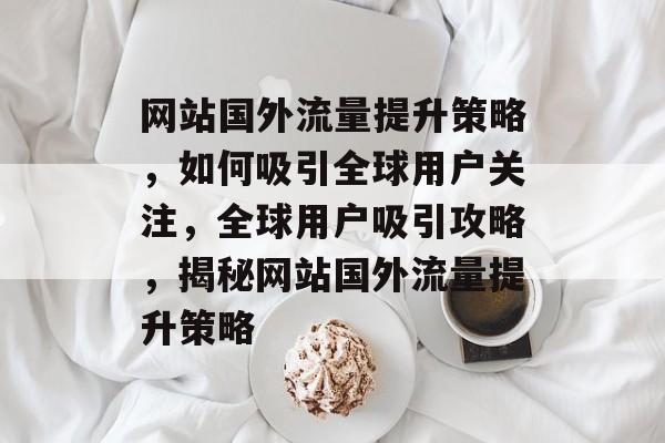 网站国外流量提升策略，如何吸引全球用户关注，全球用户吸引攻略，揭秘网站国外流量提升策略