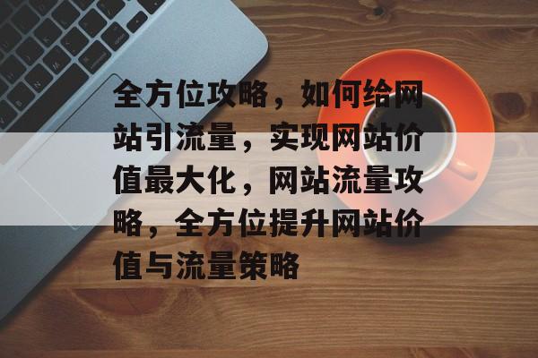全方位攻略，如何给网站引流量，实现网站价值最大化，网站流量攻略，全方位提升网站价值与流量策略