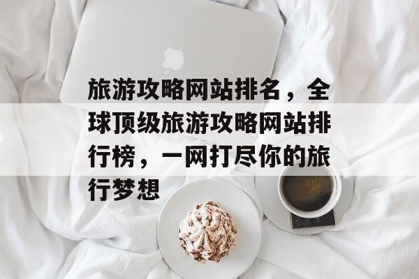 旅游攻略网站排名，全球顶级旅游攻略网站排行榜，一网打尽你的旅行梦想