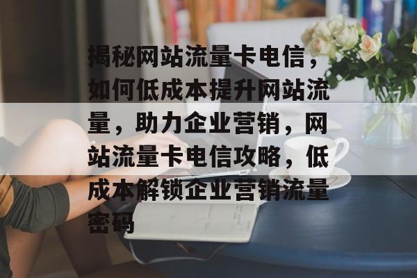 揭秘网站流量卡电信，如何低成本提升网站流量，助力企业营销，网站流量卡电信攻略，低成本解锁企业营销流量密码