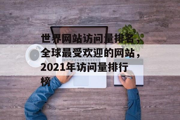 世界网站访问量排名，全球最受欢迎的网站，2021年访问量排行榜