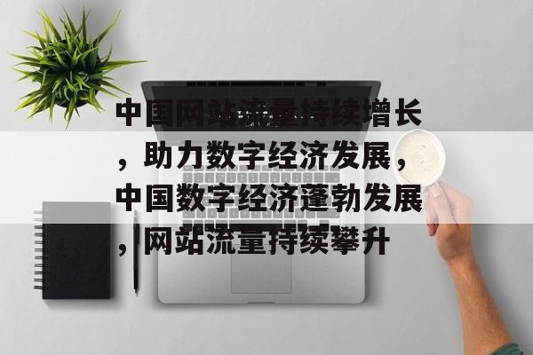 中国网站流量持续增长，助力数字经济发展，中国数字经济蓬勃发展，网站流量持续攀升