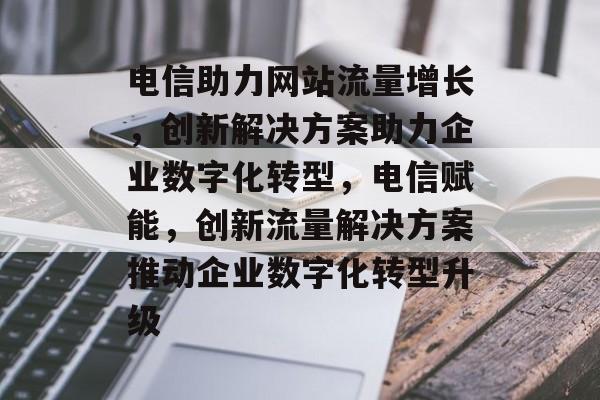 电信助力网站流量增长，创新解决方案助力企业数字化转型，电信赋能，创新流量解决方案推动企业数字化转型升级