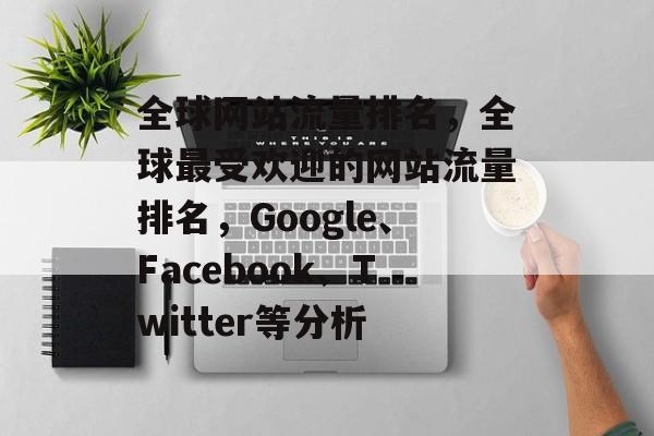 全球网站流量排名，全球最受欢迎的网站流量排名，Google、Facebook、Twitter等分析