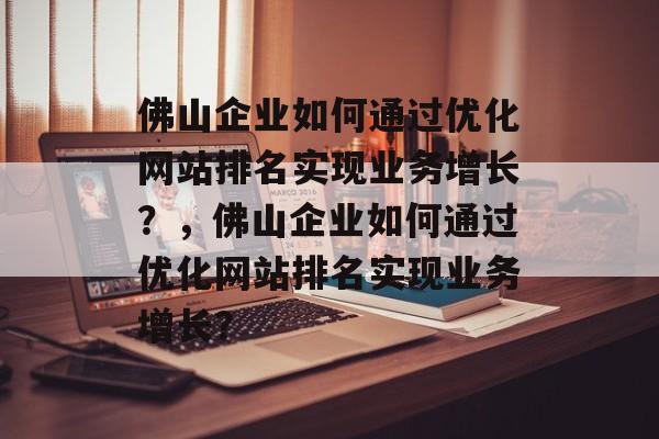 佛山企业如何通过优化网站排名实现业务增长？，佛山企业如何通过优化网站排名实现业务增长？