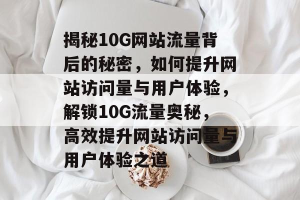 揭秘10G网站流量背后的秘密，如何提升网站访问量与用户体验，解锁10G流量奥秘，高效提升网站访问量与用户体验之道