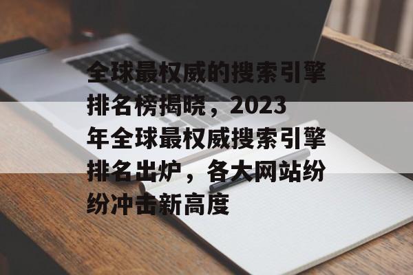 全球最权威的搜索引擎排名榜揭晓，2023年全球最权威搜索引擎排名出炉，各大网站纷纷冲击新高度