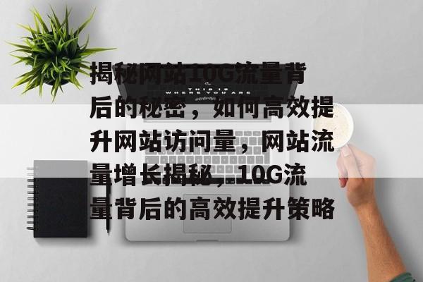 揭秘网站10G流量背后的秘密，如何高效提升网站访问量，网站流量增长揭秘，10G流量背后的高效提升策略