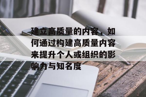 建立高质量的内容，如何通过构建高质量内容来提升个人或组织的影响力与知名度