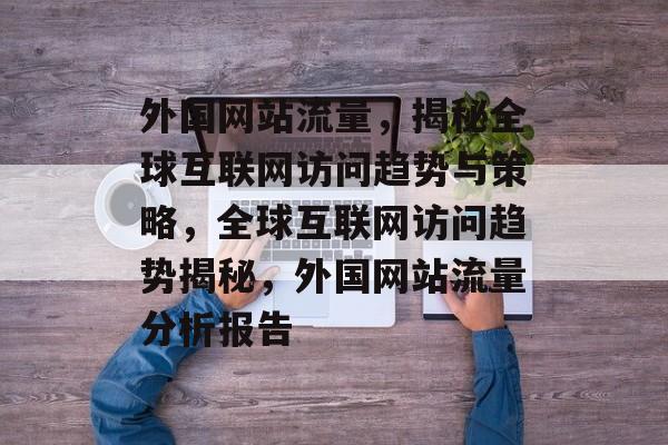 外国网站流量，揭秘全球互联网访问趋势与策略，全球互联网访问趋势揭秘，外国网站流量分析报告