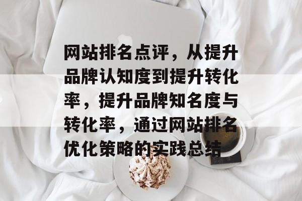 网站排名点评，从提升品牌认知度到提升转化率，提升品牌知名度与转化率，通过网站排名优化策略的实践总结
