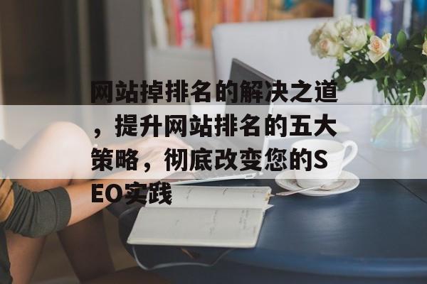 网站掉排名的解决之道，提升网站排名的五大策略，彻底改变您的SEO实践
