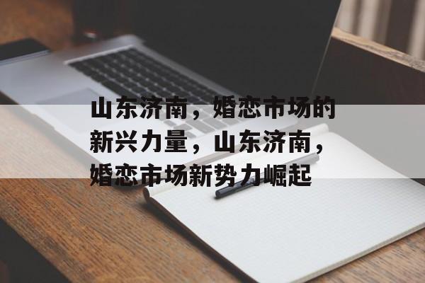 山东济南，婚恋市场的新兴力量，山东济南，婚恋市场新势力崛起