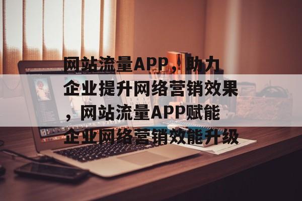 网站流量APP，助力企业提升网络营销效果，网站流量APP赋能企业网络营销效能升级