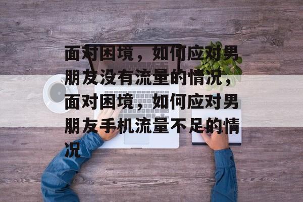 面对困境，如何应对男朋友没有流量的情况，面对困境，如何应对男朋友手机流量不足的情况