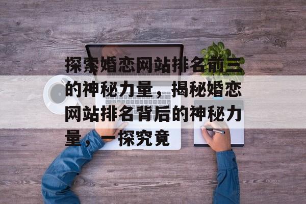 探索婚恋网站排名前三的神秘力量，揭秘婚恋网站排名背后的神秘力量，一探究竟