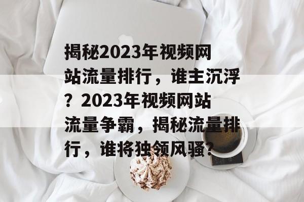 揭秘2023年视频网站流量排行，谁主沉浮？2023年视频网站流量争霸，揭秘流量排行，谁将独领风骚？