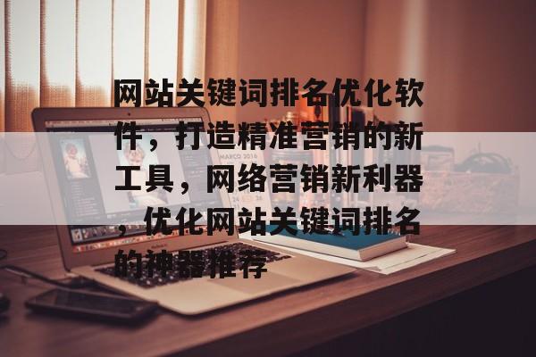 网站关键词排名优化软件，打造精准营销的新工具，网络营销新利器，优化网站关键词排名的神器推荐