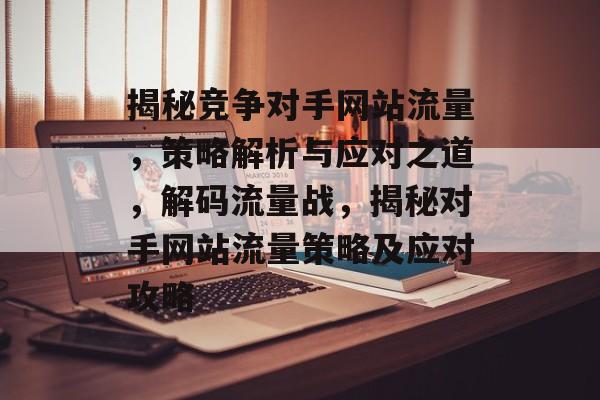 揭秘竞争对手网站流量，策略解析与应对之道，解码流量战，揭秘对手网站流量策略及应对攻略