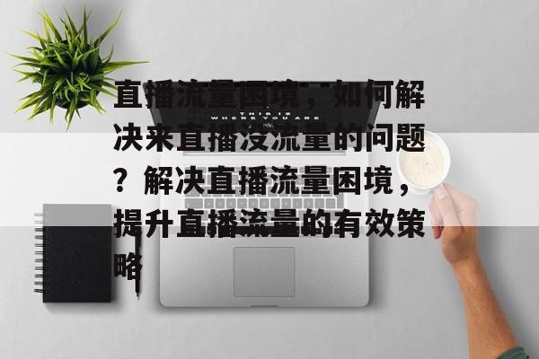 直播流量困境，如何解决来直播没流量的问题？解决直播流量困境，提升直播流量的有效策略